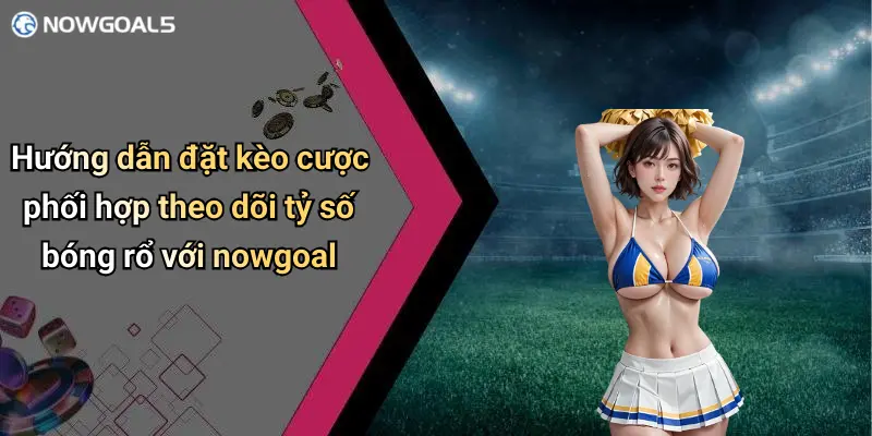 Hướng dẫn đặt kèo cược phối hợp theo dõi tỷ số bóng rổ với nowgoal