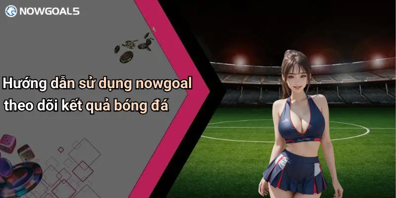 Hướng dẫn sử dụng nowgoal theo dõi kết quả bóng đá