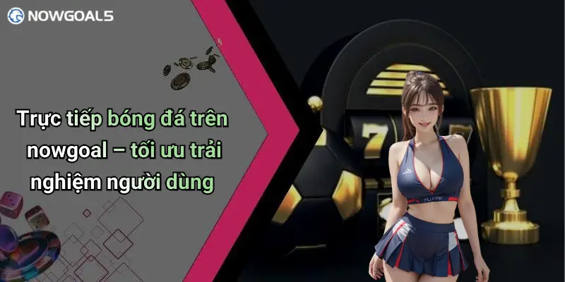 Trực tiếp bóng đá trên nowgoal – tối ưu trải nghiệm người dùng